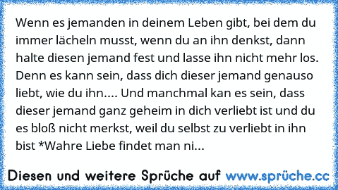 Wenn es jemanden in deinem Leben gibt, bei dem du immer lächeln musst, wenn du an ihn denkst, dann halte diesen jemand fest und lasse ihn nicht mehr los. Denn es kann sein, dass dich dieser jemand genauso liebt, wie du ihn.... Und manchmal kan es sein, dass dieser jemand ganz geheim in dich verliebt ist und du es bloß nicht merkst, weil du selbst zu verliebt in ihn bist 
*Wahre Liebe findet man...