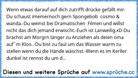 Wenn etwas darauf auf dich zutrifft drücke gefällt mir
- Du schaust imemernoch gern Spongebob  cosmo & wanda.
-Du weinst bei Dramatischen  Filmen und willst nicht das dich jemand erwischt.
-Euch ist Lanweilig.xD
-Du brachst am Morgrn länger zu Anziehen als deien oma auf`m Kloo..
-Du bist zu faul um das Wasser warm zu stellen wenn du die Hände wäschst.
-Wenn es im Kerller  dunkel ist rennst du u...