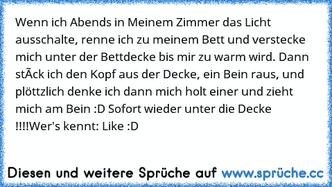 Wenn ich Abends in Meinem Zimmer das Licht ausschalte, renne ich zu meinem Bett und verstecke mich unter der Bettdecke bis mir zu warm wird. Dann stéck ich den Kopf aus der Decke, ein Bein raus, und plöttzlich denke ich dann mich holt einer und zieht mich am Bein :D Sofort wieder unter die Decke !!!!
Wer's kennt: Like :D