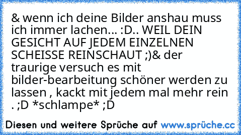 & wenn ich deine Bilder anshau muss ich immer lachen... :D
.. WEIL DEIN GESICHT AUF JEDEM EINZELNEN SCHEISSE REINSCHAUT ;)
& der traurige versuch es mit bilder-bearbeitung schöner werden zu lassen , kackt mit jedem mal mehr rein . ;D *schlampe* ;D