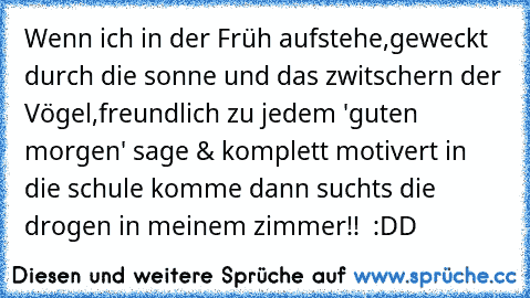 Wenn ich in der Früh aufstehe,geweckt durch die sonne und das zwitschern der Vögel,freundlich zu jedem 'guten morgen' sage & komplett motivert in die schule komme dann suchts die drogen in meinem zimmer!!  :DD