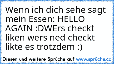 Wenn ich dich sehe sagt mein Essen: HELLO AGAIN :D
WErs checkt liken wers ned checkt likte es trotzdem :)