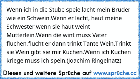 Wenn ich in die Stube speie,
lacht mein Bruder wie ein Schwein.
Wenn er lacht, haut meine Schwester,
wenn sie haut weint Mütterlein.
Wenn die wint muss Vater fluchen,
flucht er dann trinkt Tante Wein.
Trinkt sie Wein gibt sie mir Kuchen.
Wenn ich Kuchen kriege muss ich spein.
(Joachim Ringelnatz)