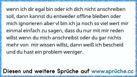 wenn ich dir egal bin oder ich dich nicht anschreiben soll, dann kannst du entweder offline bleiben oder mich ignorieren aber vl bin ich ja noch so viel wert mir einmal einfach zu sagen, dass du nur mit mir reden willst wenn du mich anschreibst oder du gar nichts mehr von  mir wissen willst, dann weiß ich bescheid und du hast ein problem weniger.