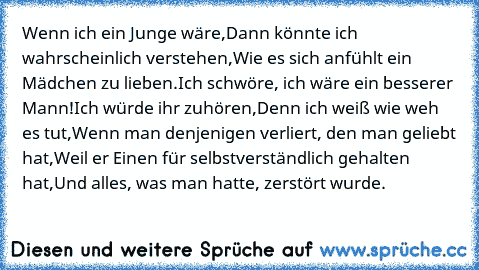 Wenn ich ein Junge wäre,
Dann könnte ich wahrscheinlich verstehen,
Wie es sich anfühlt ein Mädchen zu lieben.
Ich schwöre, ich wäre ein besserer Mann!
Ich würde ihr zuhören,
Denn ich weiß wie weh es tut,
Wenn man denjenigen verliert, den man geliebt hat,
Weil er Einen für selbstverständlich gehalten hat,
Und alles, was man hatte, zerstört wurde.