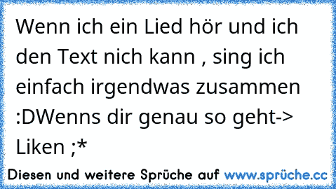 Wenn ich ein Lied hör und ich den Text nich kann , sing ich einfach irgendwas zusammen :D
Wenns dir genau so geht
-> Liken ;*