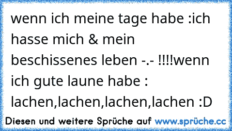 wenn ich meine tage habe :
ich hasse mich & mein beschissenes leben -.- !!!!
wenn ich gute laune habe : lachen,lachen,lachen,lachen :D