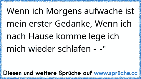 Wenn ich Morgens aufwache ist mein erster Gedanke, Wenn ich nach Hause komme lege ich mich wieder schlafen -_-"