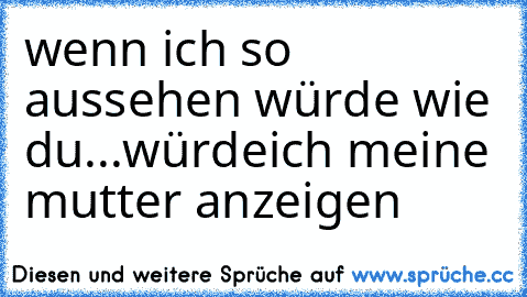 wenn ich so aussehen würde wie du...
würdeich meine mutter anzeigen