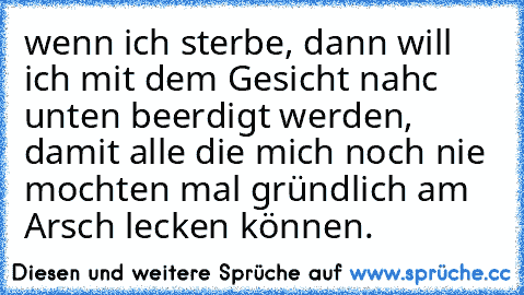 wenn ich sterbe, dann will ich mit dem Gesicht nahc unten beerdigt werden, damit alle die mich noch nie mochten mal gründlich am Arsch lecken können.