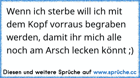 Wenn ich sterbe will ich mit dem Kopf vorraus begraben werden, damit ihr mich alle noch am Arsch lecken könnt ;)