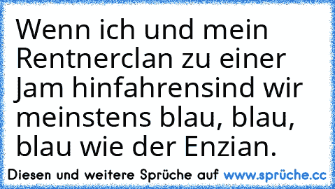 Wenn ich und mein Rentnerclan zu einer Jam hinfahren
sind wir meinstens blau, blau, blau wie der Enzian.