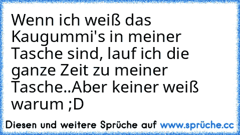 Wenn ich weiß das Kaugummi's in meiner Tasche sind, lauf ich die ganze Zeit zu meiner Tasche..Aber keiner weiß warum ;D