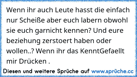 Wenn ihr auch Leute hasst die einfach nur Scheiße aber euch labern obwohl sie euch garnicht kennen? Und eure beziehung zerstoert haben oder wollen..? Wenn ihr das Kennt
Gefaellt mir Drücken ♥.