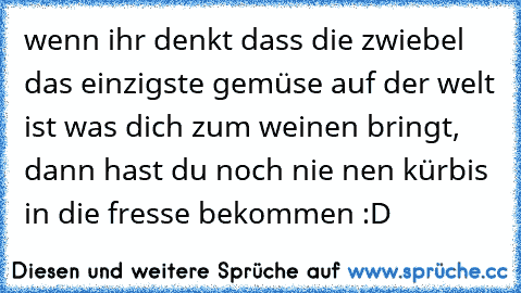 wenn ihr denkt dass die zwiebel das einzigste gemüse auf der welt ist was dich zum weinen bringt, dann hast du noch nie nen kürbis in die fresse bekommen :D