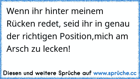 Wenn ihr hinter meinem Rücken redet, seid ihr in genau der richtigen Position,mich am Arsch zu lecken!