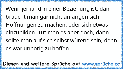 Wenn jemand in einer Beziehung ist, dann braucht man gar nicht anfangen sich Hoffnungen zu machen, oder sich etwas einzubilden. Tut man es aber doch, dann sollte man auf sich selbst wütend sein, denn es war unnötig zu hoffen.