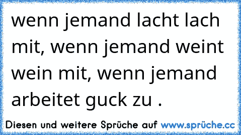 wenn jemand lacht lach mit, wenn jemand weint wein mit, wenn jemand arbeitet guck zu .