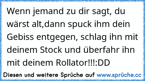 Wenn jemand zu dir sagt, du wärst alt,
dann spuck ihm dein Gebiss entgegen, schlag ihn mit deinem Stock und überfahr ihn mit deinem Rollator!!!
:DD