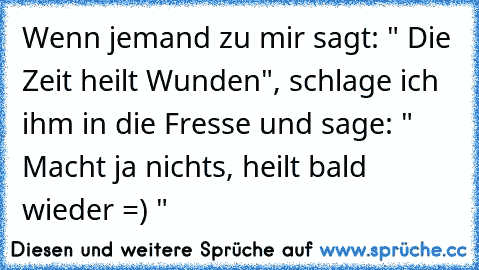 Wenn jemand zu mir sagt: " Die Zeit heilt Wunden", schlage ich ihm in die Fresse und sage: " Macht ja nichts, heilt bald wieder =) "