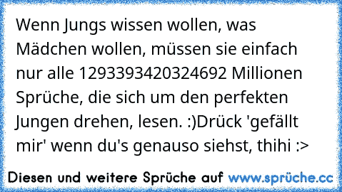 Wenn Jungs wissen wollen, was Mädchen wollen, müssen sie einfach nur alle 1293393420324692 Millionen Sprüche, die sich um den perfekten Jungen drehen, lesen. :)
Drück 'gefällt mir' wenn du's genauso siehst, thihi :>