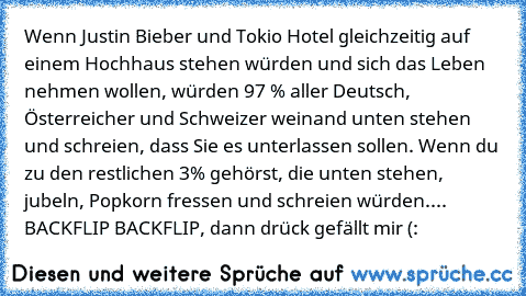 Wenn Justin Bieber und Tokio Hotel gleichzeitig auf einem Hochhaus stehen würden und sich das Leben nehmen wollen, würden 97 % aller Deutsch, Österreicher und Schweizer weinand unten stehen und schreien, dass Sie es unterlassen sollen. Wenn du zu den restlichen 3% gehörst, die unten stehen, jubeln, Popkorn fressen und schreien würden.... BACKFLIP BACKFLIP, dann drück gefällt mir (: