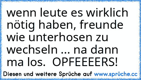 wenn leute es wirklich nötig haben, freunde wie unterhosen zu wechseln ... na dann ma los.  OPFEEEERS!