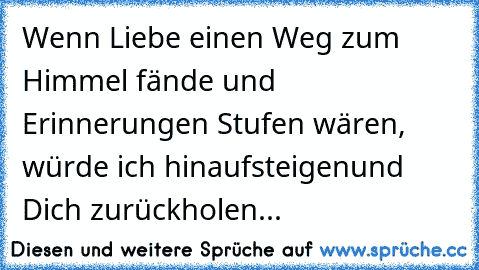 Wenn Liebe einen Weg zum Himmel fände und Erinnerungen Stufen wären, würde ich hinaufsteigen
und Dich zurückholen...