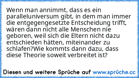 Wenn man annimmt, dass es ein paralleluniversum gibt, in dem man immer die entgegengesetzte Entscheidung trifft, wären dann nicht alle Menschen nie geboren, weil sich die Eltern nicht dazu entschieden hätten, miteinander zu schlafen?
Wie kommts dann dazu, dass diese Theorie soweit verbreitet ist?