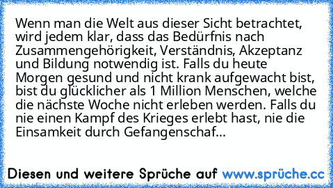 Wenn man die Welt aus dieser Sicht betrachtet, wird jedem klar, dass das Bedürfnis nach Zusammengehörigkeit, Verständnis, Akzeptanz und Bildung notwendig ist. Falls du heute Morgen gesund und nicht krank aufgewacht bist, bist du glücklicher als 1 Million Menschen, welche die nächste Woche nicht erleben werden. Falls du nie einen Kampf des Krieges erlebt hast, nie die Einsamkeit durch Gefangensc...