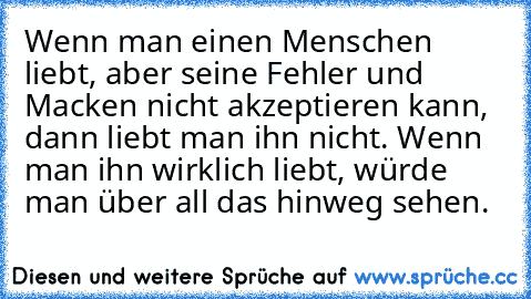 Wenn man einen Menschen liebt, aber seine Fehler und Macken nicht akzeptieren kann, dann liebt man ihn nicht. Wenn man ihn wirklich liebt, würde man über all das hinweg sehen.