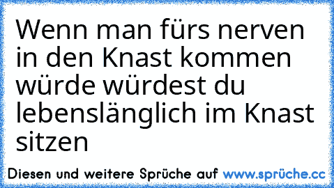 Wenn man fürs nerven in den Knast kommen würde würdest du lebenslänglich im Knast sitzen