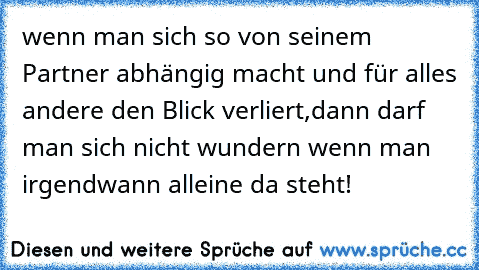 wenn man sich so von seinem Partner abhängig macht und für alles andere den Blick verliert,dann darf man sich nicht wundern wenn man irgendwann alleine da steht!