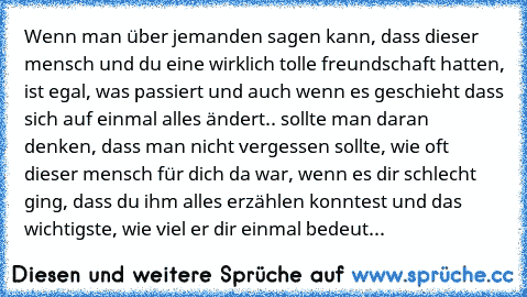 Wenn man über jemanden sagen kann, dass dieser mensch und du eine wirklich tolle freundschaft hatten, ist egal, was passiert und auch wenn es geschieht dass sich auf einmal alles ändert.. sollte man daran denken, dass man nicht vergessen sollte, wie oft dieser mensch für dich da war, wenn es dir schlecht ging, dass du ihm alles erzählen konntest und das wichtigste, wie viel er dir einmal bedeut...