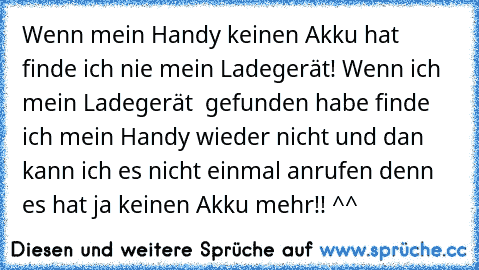 Wenn mein Handy keinen Akku hat finde ich nie mein Ladegerät! Wenn ich mein Ladegerät  gefunden habe finde ich mein Handy wieder nicht und dan kann ich es nicht einmal anrufen denn es hat ja keinen Akku mehr!! ^^