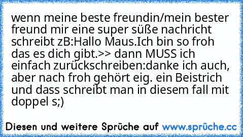 wenn meine beste freundin/mein bester freund mir eine super süße nachricht schreibt zB:
Hallo Maus.
Ich bin so froh das es dich gibt.
>> dann MUSS ich einfach zurückschreiben:
danke ich auch, aber nach froh gehört eig. ein Beistrich und dass schreibt man in diesem fall mit doppel s
;)