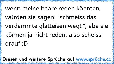 wenn meine haare reden könnten, würden sie sagen: "schmeiss das verdammte glätteisen weg!!"; aba sie können ja nicht reden, also scheiss drauf ;D