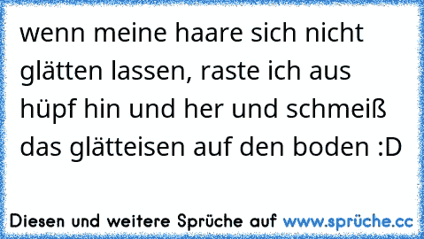 wenn meine haare sich nicht glätten lassen, raste ich aus hüpf hin und her und schmeiß das glätteisen auf den boden :D