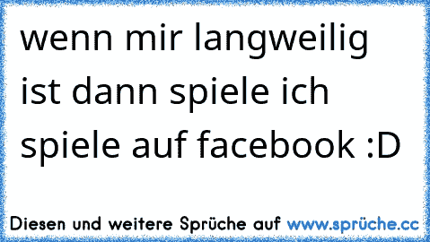 wenn mir langweilig ist dann spiele ich spiele auf facebook :D