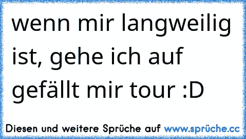 wenn mir langweilig ist, gehe ich auf gefällt mir tour :D