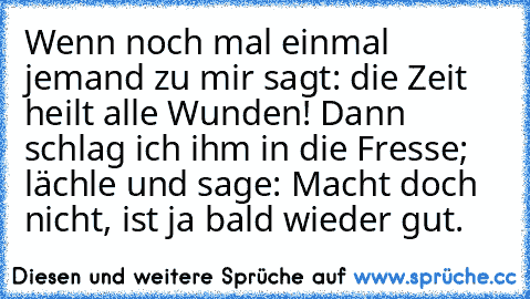 Wenn noch mal einmal jemand zu mir sagt: die Zeit heilt alle Wunden! Dann schlag ich ihm in die Fresse; lächle und sage: Macht doch nicht, ist ja bald wieder gut.