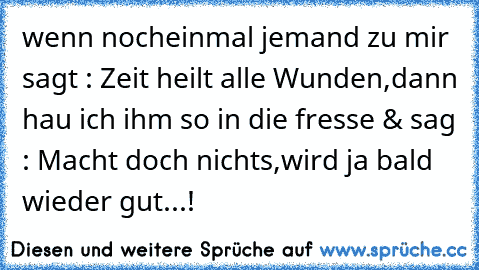 wenn nocheinmal jemand zu mir sagt : Zeit heilt alle Wunden,dann hau ich ihm so in die fresse & sag : Macht doch nichts,wird ja bald wieder gut...!