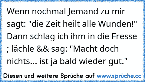 Wenn nochmal Jemand zu mir sagt: "die Zeit heilt alle Wunden!" Dann schlag ich ihm in die Fresse ; lächle && sag: "Macht doch nichts... ist ja bald wieder gut."