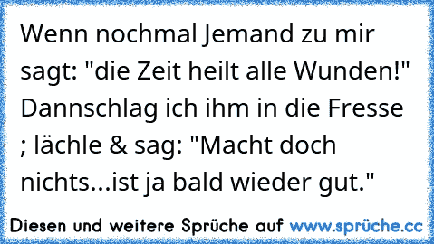 Wenn nochmal Jemand zu mir sagt: "die Zeit heilt alle Wunden!" Dann
schlag ich ihm in die Fresse ; lächle & sag: "Macht doch nichts...
ist ja bald wieder gut."