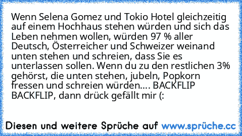 Wenn Selena Gomez und Tokio Hotel gleichzeitig auf einem Hochhaus stehen würden und sich das Leben nehmen wollen, würden 97 % aller Deutsch, Österreicher und Schweizer weinand unten stehen und schreien, dass Sie es unterlassen sollen. Wenn du zu den restlichen 3% gehörst, die unten stehen, jubeln, Popkorn fressen und schreien würden.... BACKFLIP BACKFLIP, dann drück gefällt mir (: