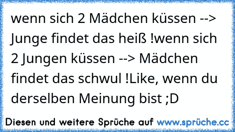 wenn sich 2 Mädchen küssen --> Junge findet das heiß !
wenn sich 2 Jungen küssen --> Mädchen findet das schwul !
Like, wenn du derselben Meinung bist ;D