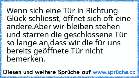 Wenn sich eine Tür in Richtung Glück schliesst, öffnet sich oft eine andere.Aber wir bleiben stehen und starren die geschlossene Tür so lange an,dass wir die für uns bereits geöffnete Tür nicht bemerken. ♥