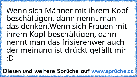 Wenn sich Männer mit ihrem Kopf beschäftigen, dann nennt man das denken.
Wenn sich Frauen mit ihrem Kopf beschäftigen, dann nennt man das frisieren
wer auch der meinung ist drückt gefällt mir   :D