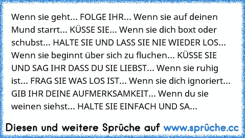 Wenn sie geht... FOLGE IHR... Wenn sie auf deinen Mund starrt... KÜSSE SIE... Wenn sie dich boxt oder schubst... HALTE SIE UND LASS SIE NIE WIEDER LOS... Wenn sie beginnt über sich zu fluchen... KÜSSE SIE UND SAG IHR DASS DU SIE LIEBST... Wenn sie ruhig ist... FRAG SIE WAS LOS IST... Wenn sie dich ignoriert... GIB IHR DEINE AUFMERKSAMKEIT... Wenn du sie weinen siehst... HALTE SIE EINFACH UND SA...