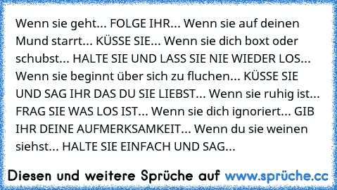 Wenn sie geht... FOLGE IHR... Wenn sie auf deinen Mund starrt... KÜSSE SIE... Wenn sie dich boxt oder schubst... HALTE SIE UND LASS SIE NIE WIEDER LOS... Wenn sie beginnt über sich zu fluchen... KÜSSE SIE UND SAG IHR DAS DU SIE LIEBST... Wenn sie ruhig ist... FRAG SIE WAS LOS IST... Wenn sie dich ignoriert... GIB IHR DEINE AUFMERKSAMKEIT... Wenn du sie weinen siehst... HALTE SIE EINFACH UND SAG...